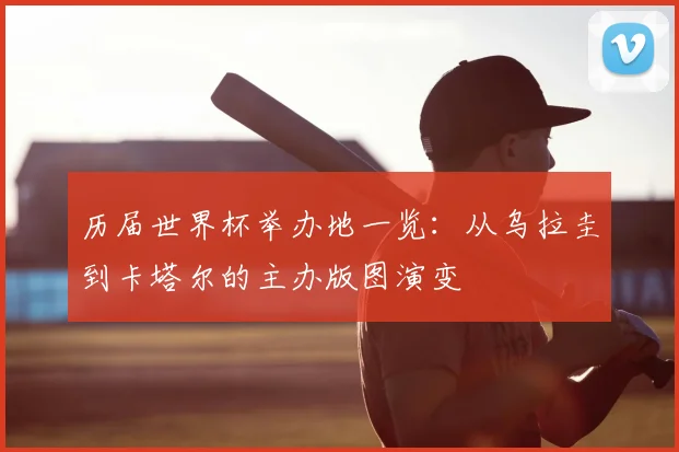 历届世界杯举办地一览:从乌拉圭到卡塔尔的主办版图演变