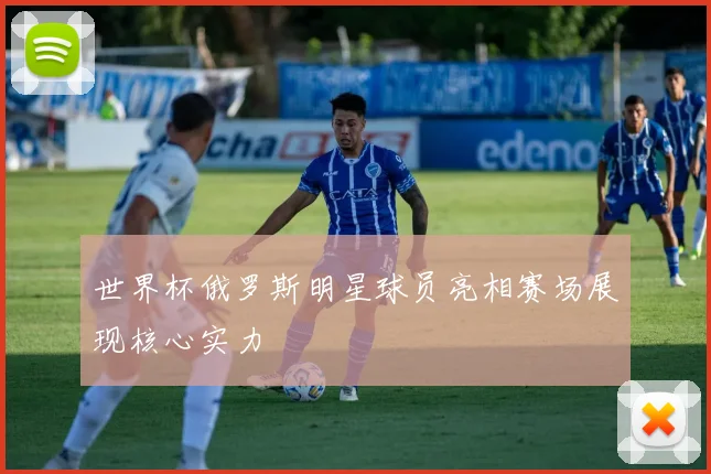 世界杯俄罗斯明星球员亮相赛场展现核心实力