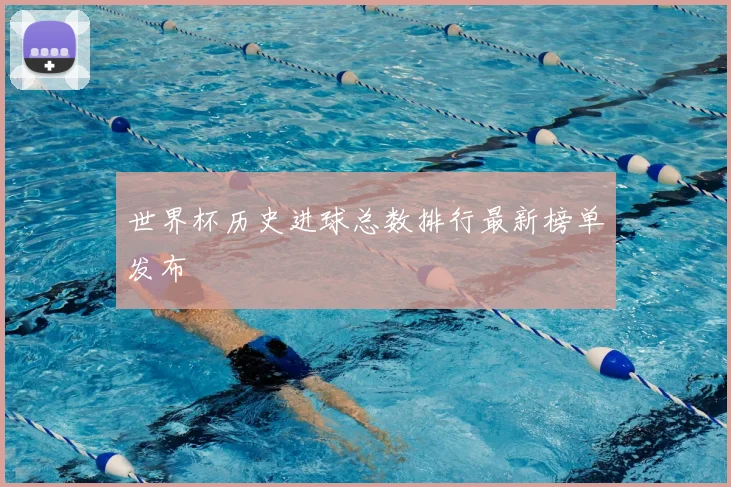 世界杯历史进球总数排行最新榜单发布