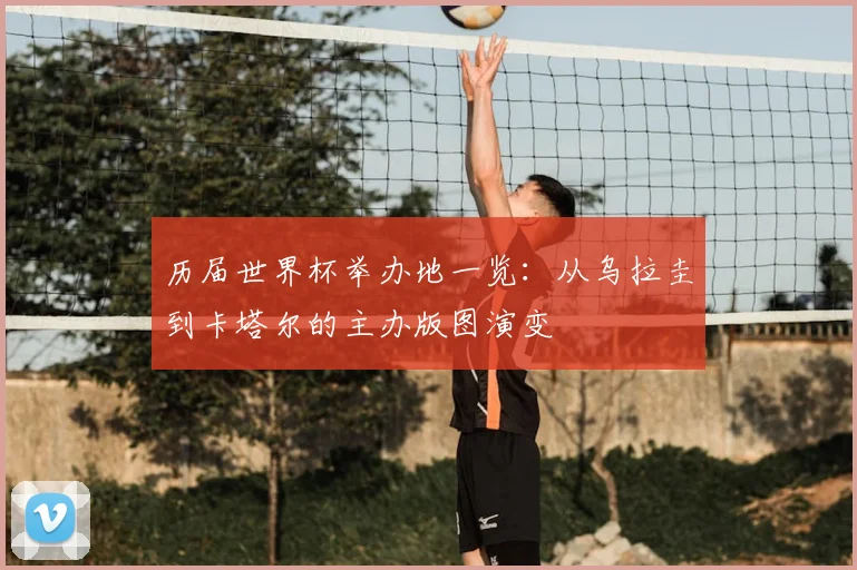 历届世界杯举办地一览:从乌拉圭到卡塔尔的主办版图演变
